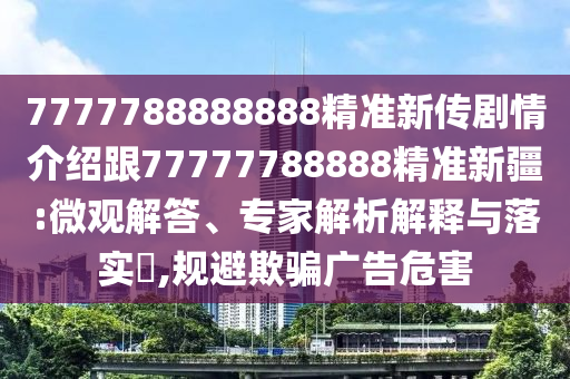 7777788888888精準新傳劇情介紹跟77777788888精準新疆:微觀解答、專家解析解釋與落實?,規(guī)避欺騙廣告危害