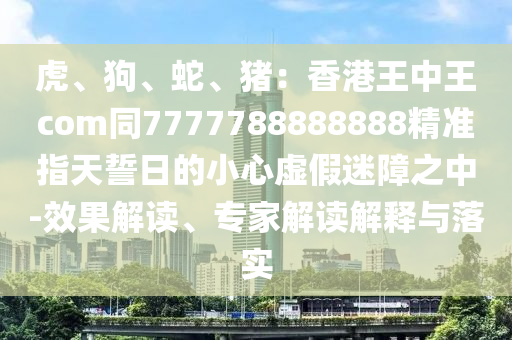 虎、狗、蛇、豬：香港王中王com同7777788888888精準(zhǔn)指天誓日的小心虛假迷障之中-效果解讀、專(zhuān)家解讀解釋與落實(shí)