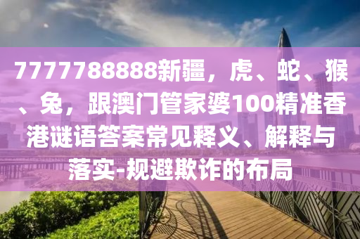 7777788888新疆，虎、蛇、猴、兔，跟澳門管家婆100精準(zhǔn)香港謎語(yǔ)答案常見(jiàn)釋義、解釋與落實(shí)-規(guī)避欺詐的布局