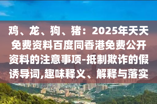 雞、龍、狗、豬：2025年天天免費資料百度同香港免費公開資料的注意事項-抵制欺詐的假誘導詞,趣味釋義、解釋與落實