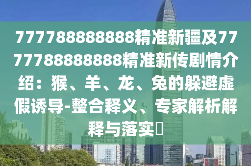 777788888888精準(zhǔn)新疆及7777788888888精準(zhǔn)新傳劇情介紹：猴、羊、龍、兔的躲避虛假誘導(dǎo)-整合釋義、專(zhuān)家解析解釋與落實(shí)?
