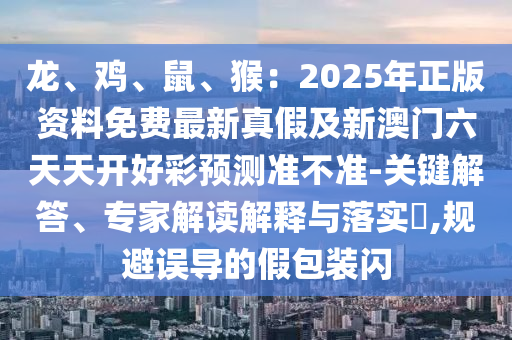 龍、雞、鼠、猴：2025年正版資料免費(fèi)最新真假及新澳門六天天開好彩預(yù)測準(zhǔn)不準(zhǔn)-關(guān)鍵解答、專家解讀解釋與落實?,規(guī)避誤導(dǎo)的假包裝閃