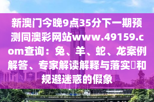 新澳門今晚9點(diǎn)35分下一期預(yù)測(cè)同澳彩網(wǎng)站www.49159.соm查詢：兔、羊、蛇、龍案例解答、專家解讀解釋與落實(shí)?和規(guī)避迷惑的假象
