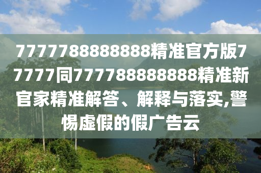 7777788888888精準(zhǔn)官方版77777同777788888888精準(zhǔn)新官家精準(zhǔn)解答、解釋與落實(shí),警惕虛假的假?gòu)V告云