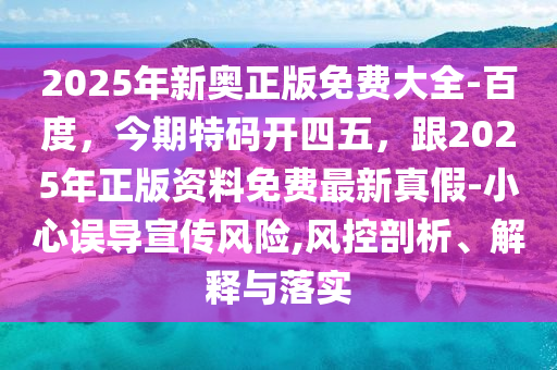 2025年新奧正版免費大全-百度，今期特碼開四五，跟2025年正版資料免費最新真假-小心誤導(dǎo)宣傳風(fēng)險,風(fēng)控剖析、解釋與落實