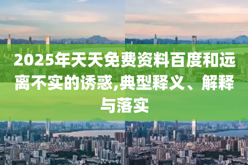 2025年天天免費(fèi)資料百度和遠(yuǎn)離不實(shí)的誘惑,典型釋義、解釋與落實(shí)