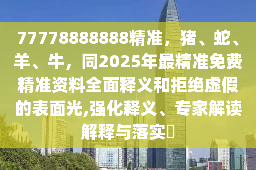 77778888888精準(zhǔn)，豬、蛇、羊、牛，同2025年最精準(zhǔn)免費(fèi)精準(zhǔn)資料全面釋義和拒絕虛假的表面光,強(qiáng)化釋義、專家解讀解釋與落實(shí)?