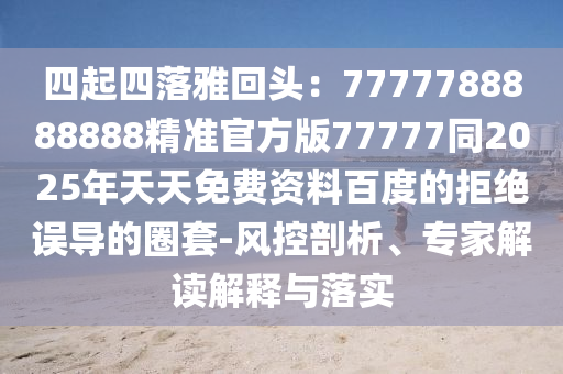 四起四落雅回頭：7777788888888精準(zhǔn)官方版77777同2025年天天免費(fèi)資料百度的拒絕誤導(dǎo)的圈套-風(fēng)控剖析、專家解讀解釋與落實(shí)