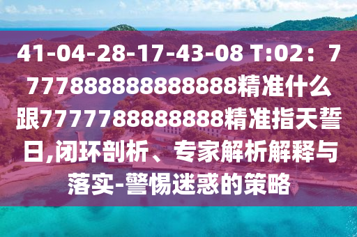 41-04-28-17-43-08 T:02：7777888888888888精準(zhǔn)什么跟7777788888888精準(zhǔn)指天誓日,閉環(huán)剖析、專家解析解釋與落實(shí)-警惕迷惑的策略