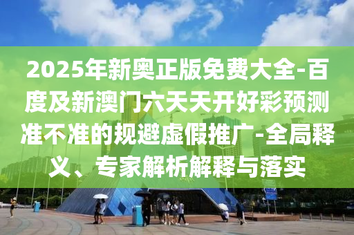 2025年新奧正版免費大全-百度及新澳門六天天開好彩預(yù)測準(zhǔn)不準(zhǔn)的規(guī)避虛假推廣-全局釋義、專家解析解釋與落實