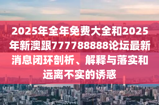 2025年全年免費大全和2025年新澳跟777788888論壇最新消息閉環(huán)剖析、解釋與落實和遠(yuǎn)離不實的誘惑