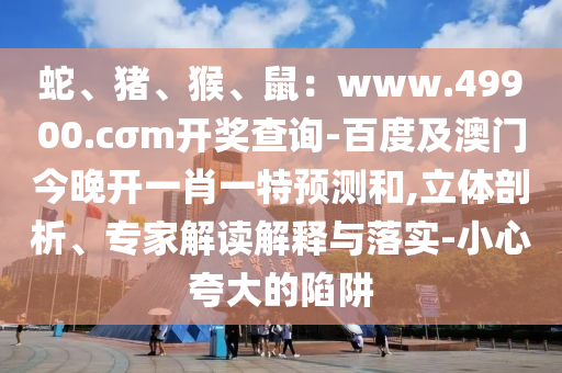 蛇、豬、猴、鼠：www.49900.cσm開(kāi)獎(jiǎng)查詢-百度及澳門(mén)今晚開(kāi)一肖一特預(yù)測(cè)和,立體剖析、專家解讀解釋與落實(shí)-小心夸大的陷阱
