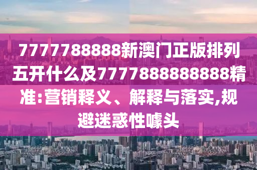 7777788888新澳門正版排列五開什么及7777888888888精準:營銷釋義、解釋與落實,規(guī)避迷惑性噱頭