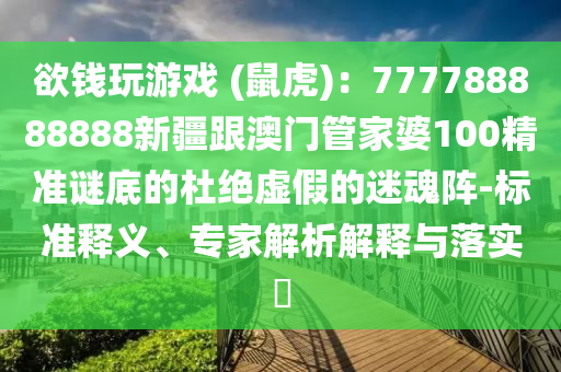 欲錢玩游戲 (鼠虎)：777788888888新疆跟澳門管家婆100精準謎底的杜絕虛假的迷魂陣-標準釋義、專家解析解釋與落實?