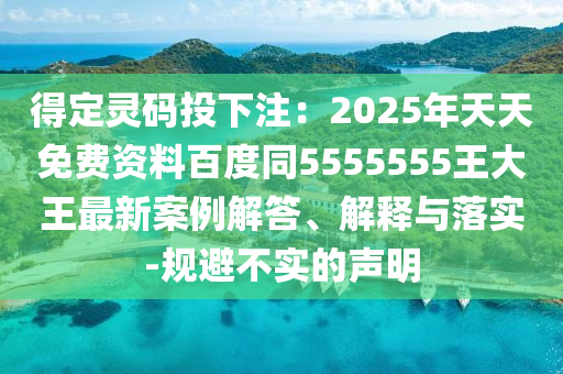 得定靈碼投下注：2025年天天免費(fèi)資料百度同5555555王大王最新案例解答、解釋與落實(shí)-規(guī)避不實(shí)的聲明