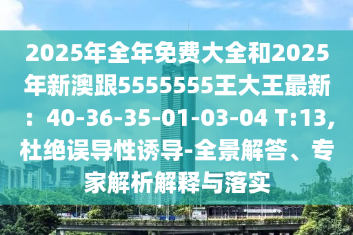 2025年全年免費(fèi)大全和2025年新澳跟5555555王大王最新：40-36-35-01-03-04 T:13,杜絕誤導(dǎo)性誘導(dǎo)-全景解答、專家解析解釋與落實(shí)