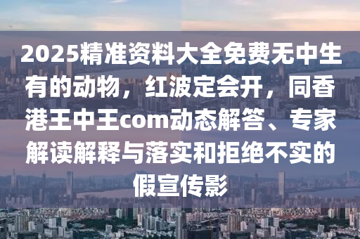 2025精準資料大全免費無中生有的動物，紅波定會開，同香港王中王com動態(tài)解答、專家解讀解釋與落實和拒絕不實的假宣傳影