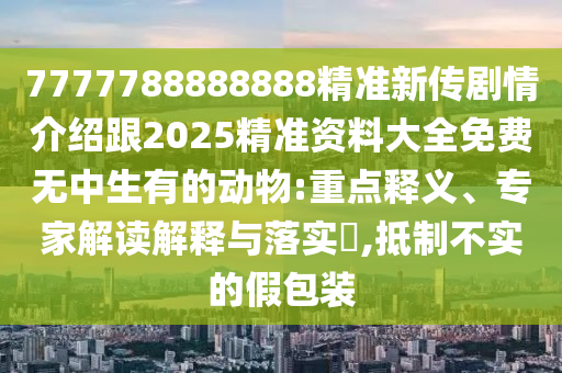 7777788888888精準(zhǔn)新傳劇情介紹跟2025精準(zhǔn)資料大全免費無中生有的動物:重點釋義、專家解讀解釋與落實?,抵制不實的假包裝