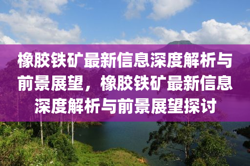 橡膠鐵礦最新信息深度解析與前景展望，橡膠鐵礦最新信息深度解析與前景展望探討