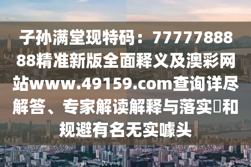 子孫滿堂現(xiàn)特碼：7777788888精準新版全面釋義及澳彩網(wǎng)站www.49159.соm查詢詳盡解答、專家解讀解釋與落實?和規(guī)避有名無實噱頭