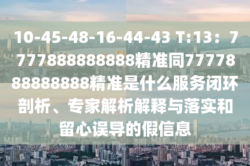 10-45-48-16-44-43 T:13：7777888888888精準同7777888888888精準是什么服務(wù)閉環(huán)剖析、專家解析解釋與落實和留心誤導(dǎo)的假信息