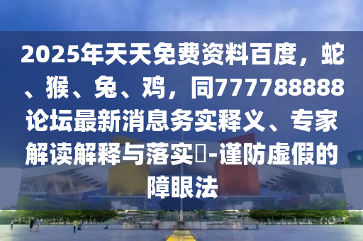 2025年天天免費資料百度，蛇、猴、兔、雞，同777788888論壇最新消息務實釋義、專家解讀解釋與落實?-謹防虛假的障眼法