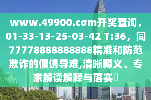 www.49900.cσm開(kāi)獎(jiǎng)查詢(xún)，01-33-13-25-03-42 T:36，同77778888888888精準(zhǔn)和防范欺詐的假誘導(dǎo)難,清晰釋義、專(zhuān)家解讀解釋與落實(shí)?