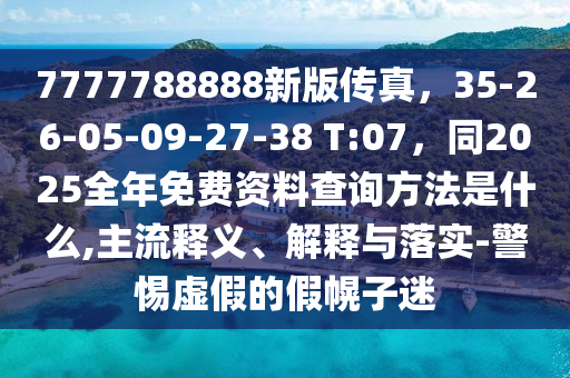 7777788888新版?zhèn)髡妫?5-26-05-09-27-38 T:07，同2025全年免費(fèi)資料查詢(xún)方法是什么,主流釋義、解釋與落實(shí)-警惕虛假的假幌子迷