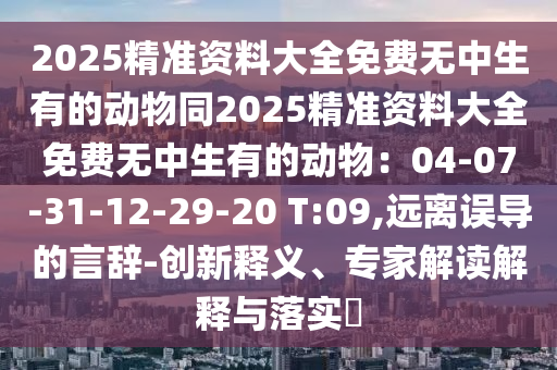 2025精準(zhǔn)資料大全免費(fèi)無中生有的動(dòng)物同2025精準(zhǔn)資料大全免費(fèi)無中生有的動(dòng)物：04-07-31-12-29-20 T:09,遠(yuǎn)離誤導(dǎo)的言辭-創(chuàng)新釋義、專家解讀解釋與落實(shí)?