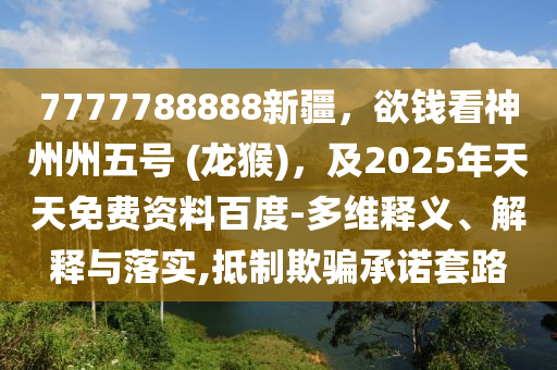 7777788888新疆，欲錢(qián)看神州州五號(hào) (龍猴)，及2025年天天免費(fèi)資料百度-多維釋義、解釋與落實(shí),抵制欺騙承諾套路