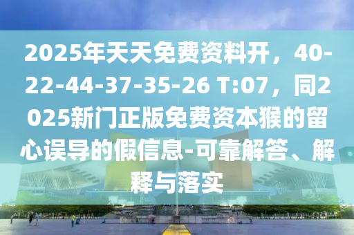 2025年天天免費(fèi)資料開，40-22-44-37-35-26 T:07，同2025新門正版免費(fèi)資本猴的留心誤導(dǎo)的假信息-可靠解答、解釋與落實(shí)