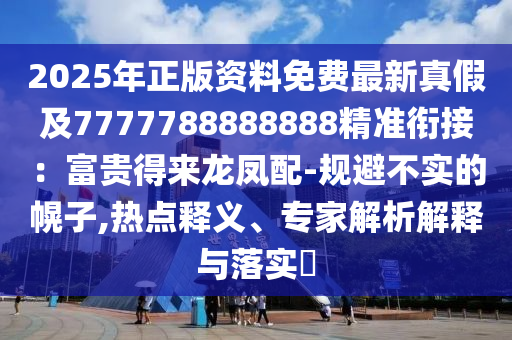 2025年正版資料免費(fèi)最新真假及7777788888888精準(zhǔn)銜接：富貴得來(lái)龍鳳配-規(guī)避不實(shí)的幌子,熱點(diǎn)釋義、專(zhuān)家解析解釋與落實(shí)?