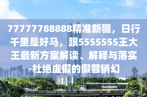 77777788888精準(zhǔn)新疆，日行千里是好馬，跟5555555王大王最新方案解讀、解釋與落實(shí)-杜絕虛假的假營(yíng)銷(xiāo)幻