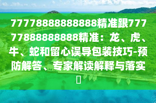 77778888888888精準(zhǔn)跟77777888888888精準(zhǔn)：龍、虎、牛、蛇和留心誤導(dǎo)包裝技巧-預(yù)防解答、專(zhuān)家解讀解釋與落實(shí)?