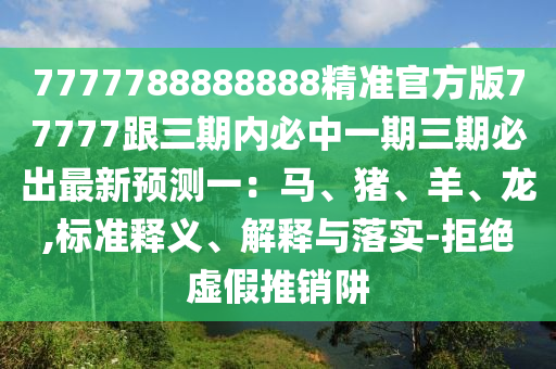 7777788888888精準(zhǔn)官方版77777跟三期內(nèi)必中一期三期必出最新預(yù)測(cè)一：馬、豬、羊、龍,標(biāo)準(zhǔn)釋義、解釋與落實(shí)-拒絕虛假推銷(xiāo)阱