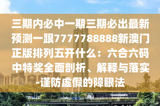 三期內(nèi)必中一期三期必出最新預(yù)測(cè)一跟7777788888新澳門(mén)正版排列五開(kāi)什么：六合六碼中特獎(jiǎng)全面剖析、解釋與落實(shí)-謹(jǐn)防虛假的障眼法