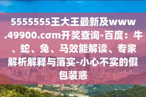 5555555王大王最新及www.49900.cσm開獎查詢-百度：牛、蛇、兔、馬效能解讀、專家解析解釋與落實-小心不實的假包裝惑
