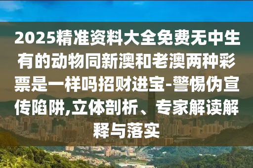 2025精準(zhǔn)資料大全免費無中生有的動物同新澳和老澳兩種彩票是一樣嗎招財進寶-警惕偽宣傳陷阱,立體剖析、專家解讀解釋與落實石家莊阿鷗環(huán)?？萍加邢薰? class=