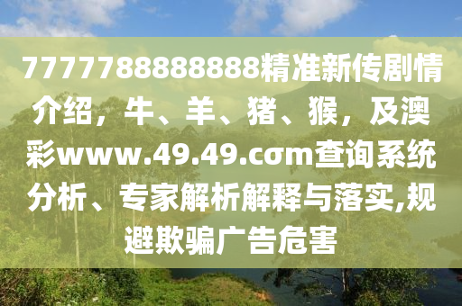 7777788888888精準(zhǔn)新傳劇情介紹，牛、羊、豬、猴，及澳彩www.49.4石家莊阿鷗環(huán)?？萍加邢薰?.cσm查詢系統(tǒng)分析、專家解析解釋與落實(shí),規(guī)避欺騙廣告危害