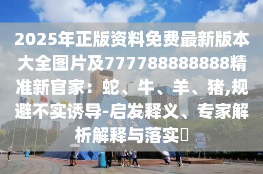 2025年正版資料免費最新版本大全圖片及777788888888精準新官家石家莊阿鷗環(huán)保科技有限公司：蛇、牛、羊、豬,規(guī)避不實誘導(dǎo)-啟發(fā)釋義、專家解析解釋與落實?