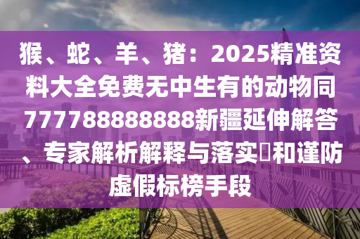 猴、蛇、羊、豬：2025精準(zhǔn)資料大全免費(fèi)無中生有的動(dòng)物同7777888石家莊阿鷗環(huán)?？萍加邢薰?8888新疆延伸解答、專家解析解釋與落實(shí)?和謹(jǐn)防虛假標(biāo)榜手段