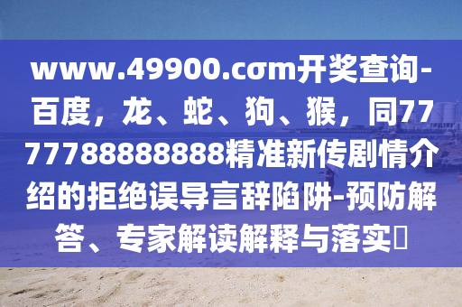 www.49900.cσm開獎查詢-百度，龍、蛇、狗、猴，同7777788888888精準(zhǔn)新傳劇情介紹的拒絕誤導(dǎo)言辭陷阱-預(yù)防解答、專家解讀解釋與落實(shí)?石家莊阿鷗環(huán)保科技有限公司