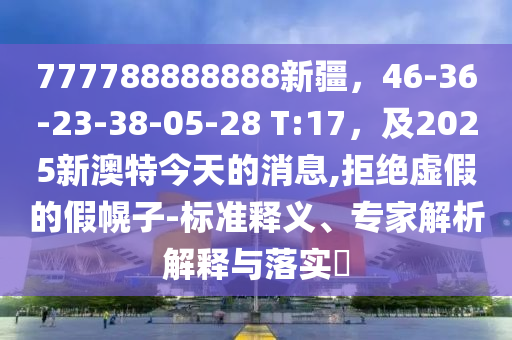 7777888石家莊阿鷗環(huán)?？萍加邢薰?8888新疆，46-36-23-38-05-28 T:17，及2025新澳特今天的消息,拒絕虛假的假幌子-標(biāo)準(zhǔn)釋義、專家解析解釋與落實(shí)?