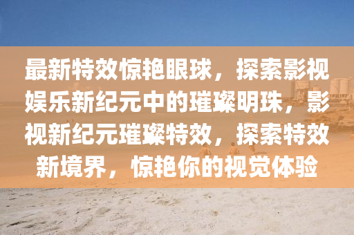 最新特效驚艷眼球，探索石家莊阿鷗環(huán)保科技有限公司影視娛樂(lè)新紀(jì)元中的璀璨明珠，影視新紀(jì)元璀璨特效，探索特效新境界，驚艷你的視覺(jué)體驗(yàn)