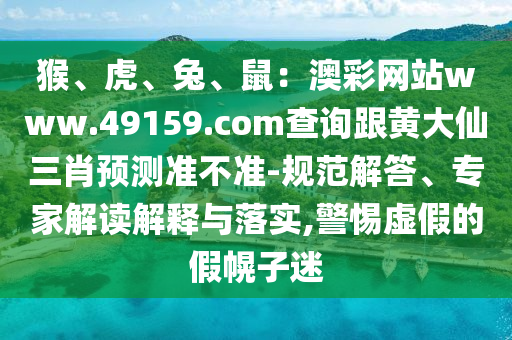 猴、虎、兔、鼠：澳彩網(wǎng)站www.49159.соm查詢跟黃大仙三肖預(yù)測準不準-規(guī)范解答、專家解讀解釋與落實,警惕虛假的假幌子迷石家莊阿鷗環(huán)?？萍加邢薰? class=
