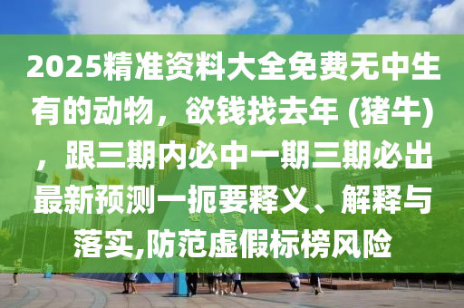 2025精準(zhǔn)資料大全免費無中生有的動物，欲錢找去年 (豬牛)，跟三期內(nèi)必中一期三期必出最新預(yù)測一扼要釋義、解釋與落實,防范虛假標(biāo)榜風(fēng)險