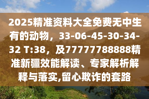 2025精準(zhǔn)資料大全免費無中生有的動物，33-06-45-30-34-32 T:38，及77777788888精準(zhǔn)新疆效能解讀、專家解析解釋與落實,留心欺詐的套路