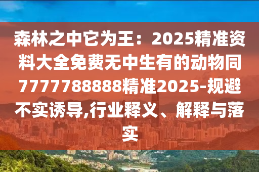 森林之中它為王：2025精準(zhǔn)資料大全免費無中生有的動物同7777788888精準(zhǔn)2025-規(guī)避不實誘導(dǎo),行業(yè)釋義、解釋與落實