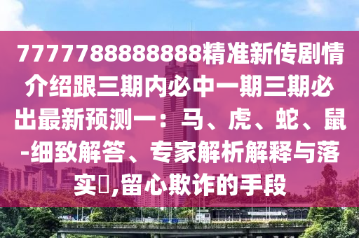 7777788888888精準(zhǔn)新傳劇情介紹跟三期內(nèi)必中一期三期必出最新預(yù)測(cè)一：馬、虎、蛇、鼠-細(xì)致解答、專家解析解釋與落實(shí)?,留心欺詐的手段