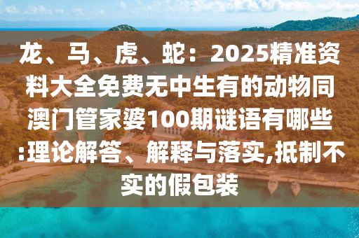 龍、馬、虎、蛇：2025精準(zhǔn)資料大全免費無中生有的動物同澳門管家婆100期謎語有哪些:理論解答、解釋與落實,抵制不實的假包裝
